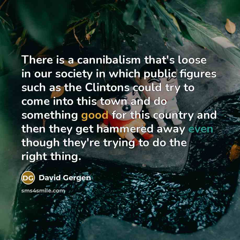 “There is a cannibalism that's loose in our society in which public figures such as the Clintons could try to come into this town and do something good for this country and then they get hammered away even though they're trying to do the right thing.” quote by David Gergen