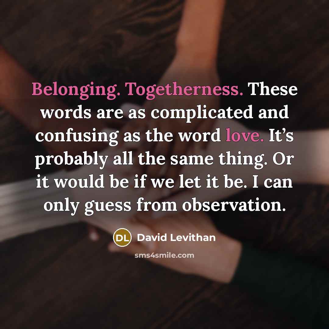 “Belonging. Togetherness. These words are as complicated and confusing as the word love. It’s probably all the same thing. Or it would be if we let it be. I can only guess from observation.” quote by David Levithan