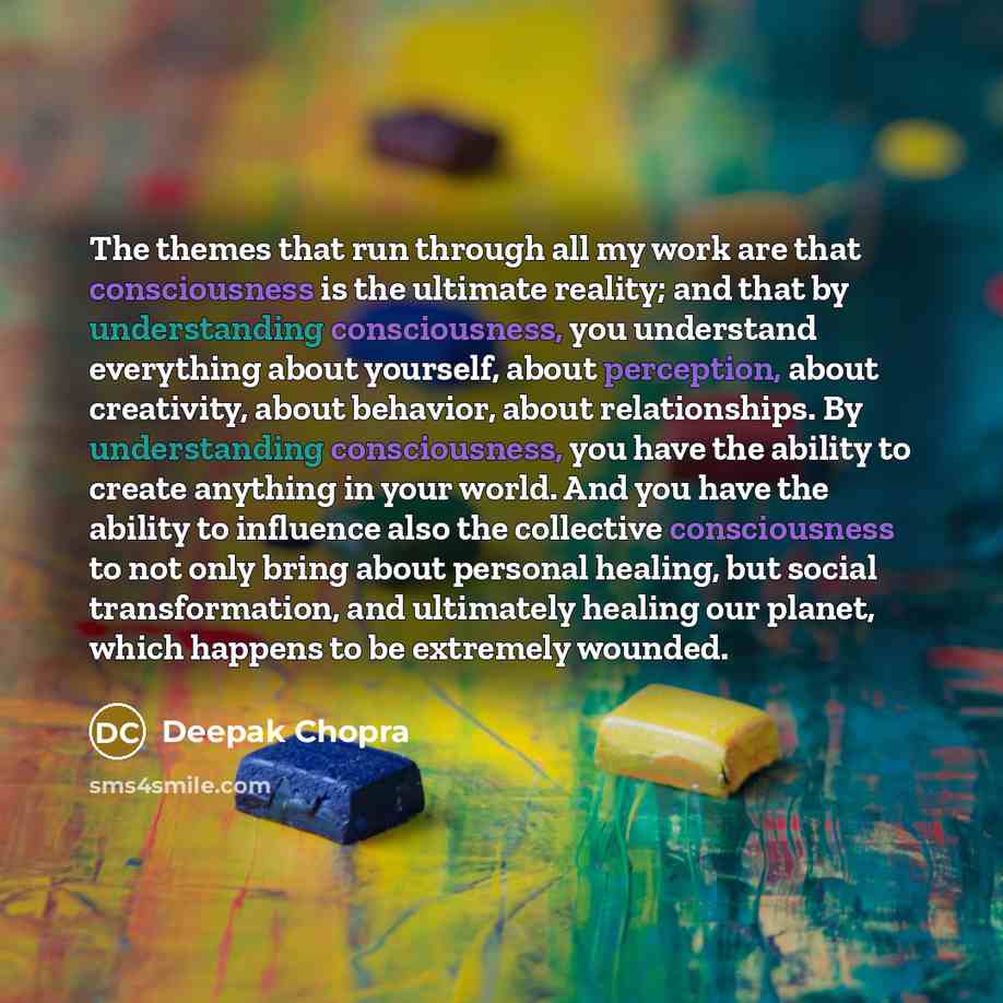 “The themes that run through all my work are that consciousness is the ultimate reality; and that by understanding consciousness, you understand everything about yourself, about perception, about creativity, about behavior, about relationships. By understanding consciousness, you have the ability…” quote by Deepak Chopra
