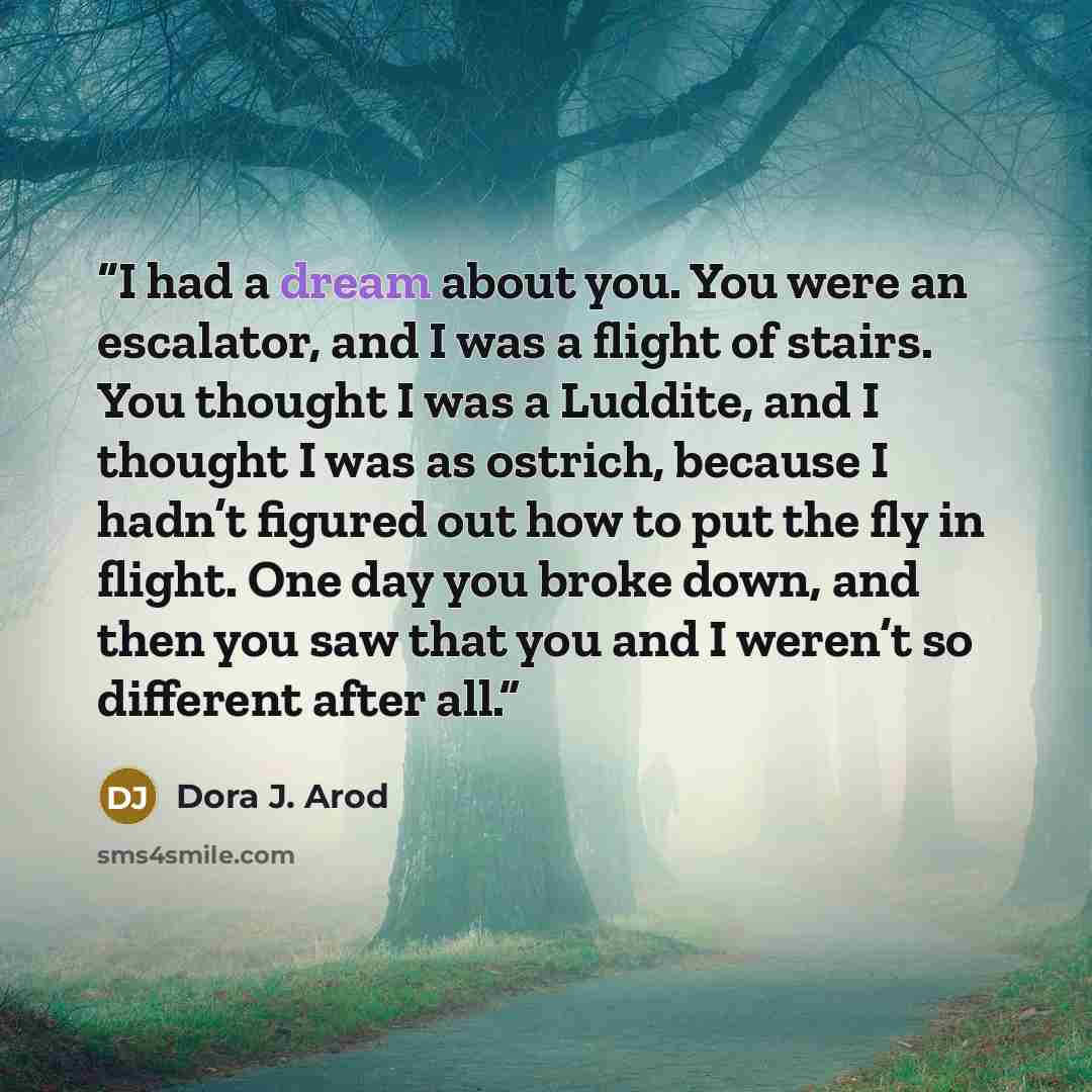 “I had a dream about you. You were an escalator, and I was a flight of stairs. You thought I was a Luddite, and I thought I was as ostrich, because I hadn’t figured out how to put the fly in flight. One day you broke down, and then you saw that you and I weren’t so different after all.” quote by Dora J. Arod