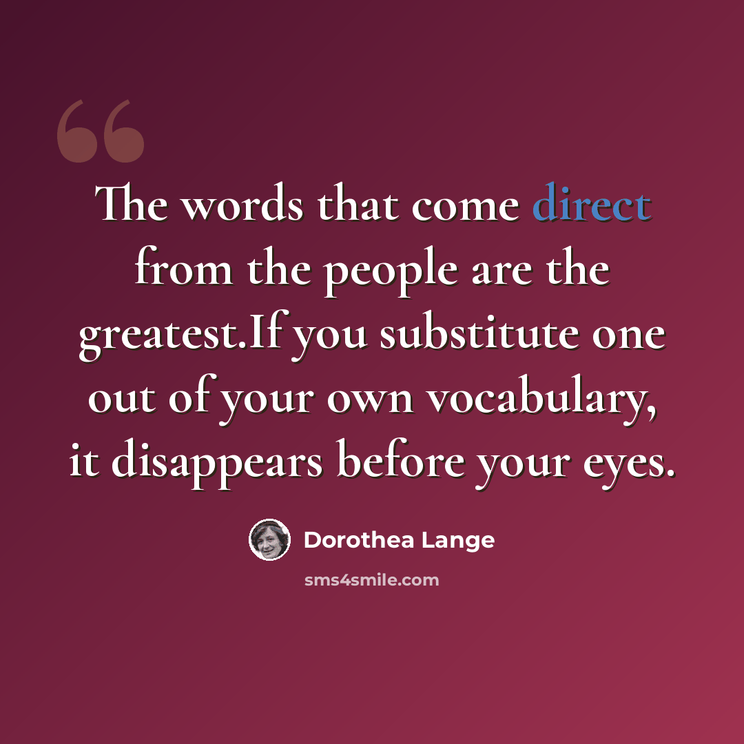 “The words that come direct from the people are the greatest.If you substitute one out of your own vocabulary, it disappears before your eyes.” quote by Dorothea Lange
