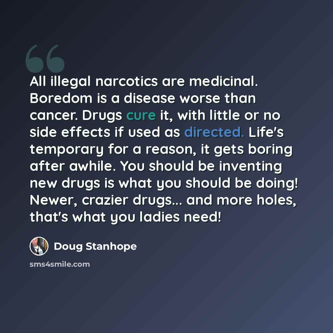 “All illegal narcotics are medicinal. Boredom is a disease worse than cancer. Drugs cure it, with little or no side effects if used as directed. Life's temporary for a reason, it gets boring after awhile. You should be inventing new drugs is what you should be doing! Newer, crazier drugs... and…” quote by Doug Stanhope