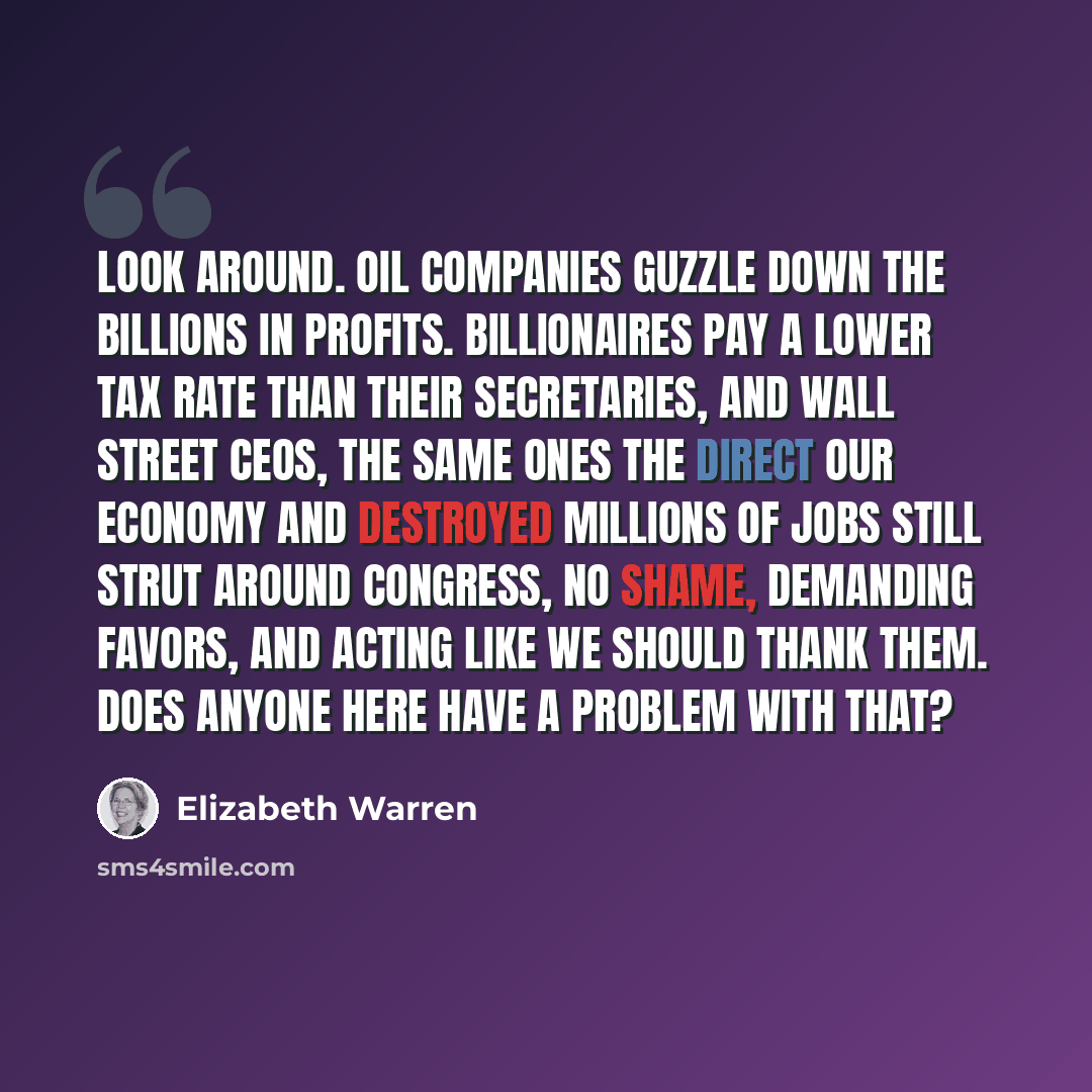 “Look around. Oil companies guzzle down the billions in profits. Billionaires pay a lower tax rate than their secretaries, and Wall Street CEOs, the same ones the direct our economy and destroyed millions of jobs still strut around Congress, no shame, demanding favors, and acting like we should…” quote by Elizabeth Warren