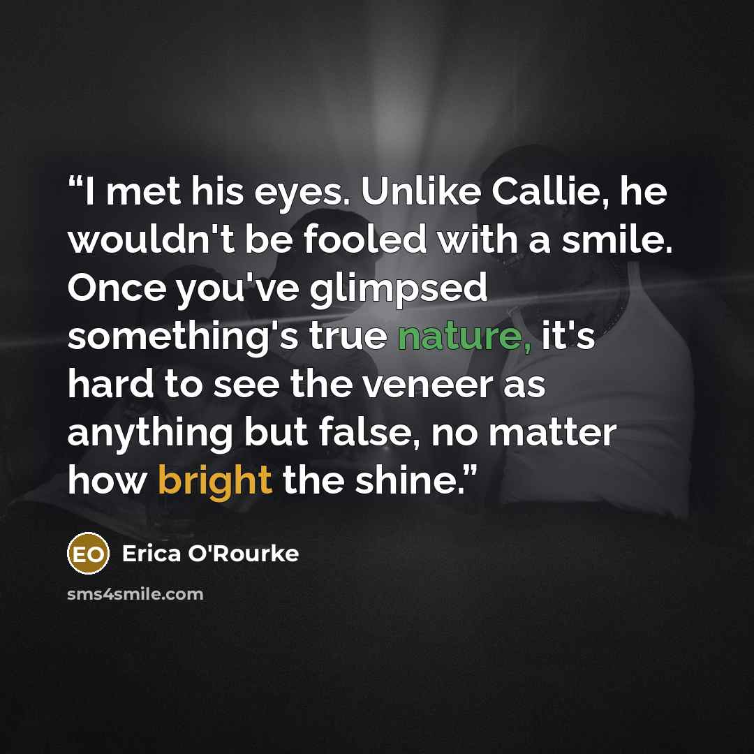 “I met his eyes. Unlike Callie, he wouldn't be fooled with a smile. Once you've glimpsed something's true nature, it's hard to see the veneer as anything but false, no matter how bright the shine.” quote by Erica O'Rourke