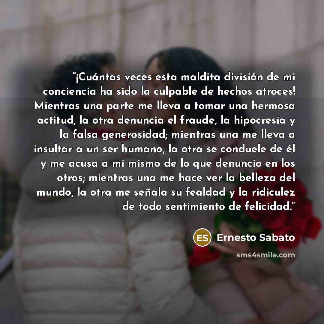 “¡Cuántas veces esta maldita división de mi conciencia ha sido la culpable de hechos atroces! Mientras una parte me lleva a tomar una hermosa actitud, la otra denuncia el fraude, la hipocresía y la falsa generosidad; mientras una me lleva a insultar a un ser humano, la otra se conduele de él y me…” quote by Ernesto Sabato