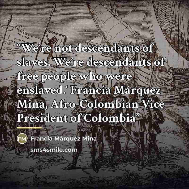 “We’re not descendants of slaves. We’re descendants of free people who were enslaved.' Francia Márquez Mina, Afro-Colombian Vice President of Colombia” quote by Francia Márquez Mina