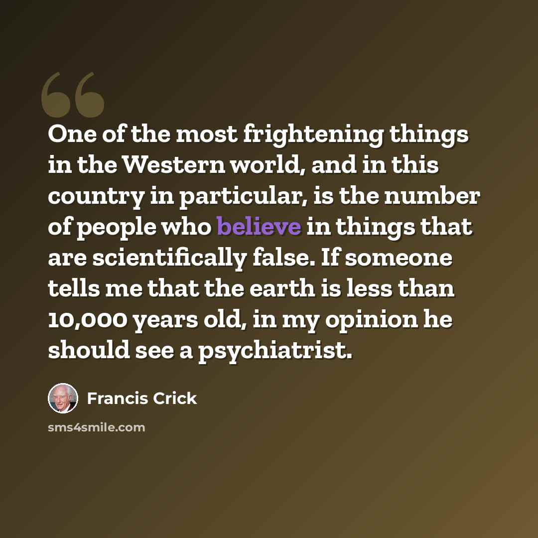 “One of the most frightening things in the Western world, and in this country in particular, is the number of people who believe in things that are scientifically false. If someone tells me that the earth is less than 10,000 years old, in my opinion he should see a psychiatrist.” quote by Francis Crick