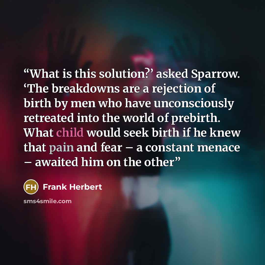 “What is this solution?’ asked Sparrow. ‘The breakdowns are a rejection of birth by men who have unconsciously retreated into the world of prebirth. What child would seek birth if he knew that pain and fear – a constant menace – awaited him on the other” quote by Frank Herbert