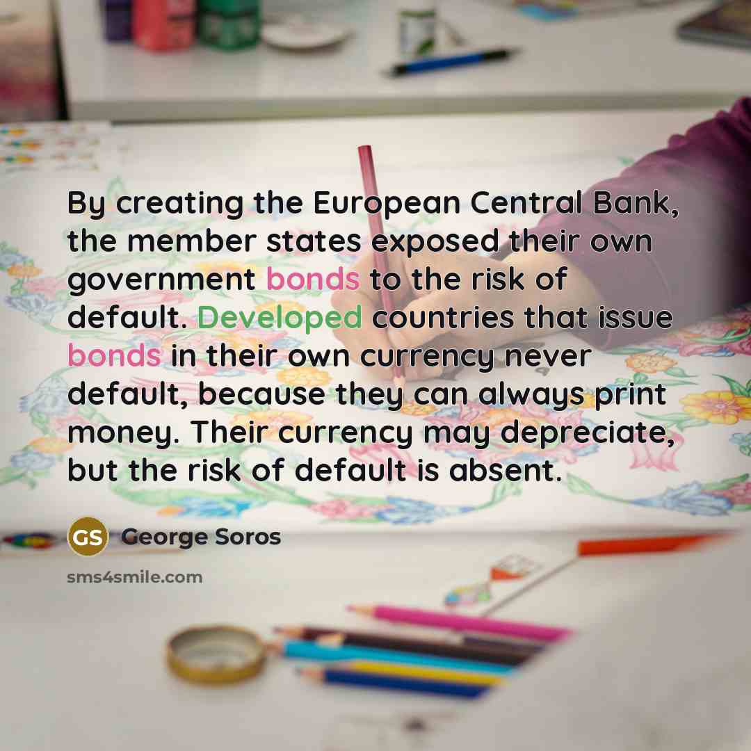 “By creating the European Central Bank, the member states exposed their own government bonds to the risk of default. Developed countries that issue bonds in their own currency never default, because they can always print money. Their currency may depreciate, but the risk of default is absent.” quote by George Soros