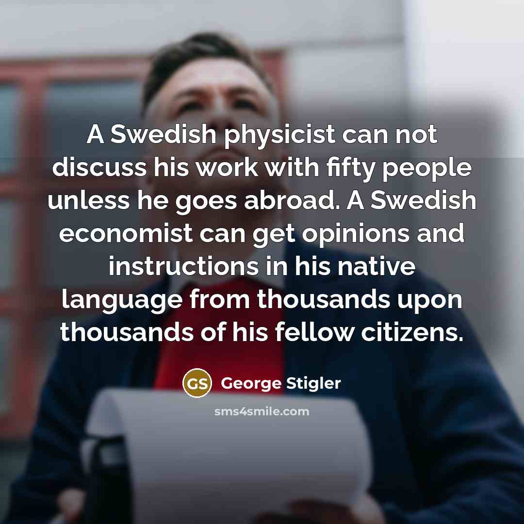“A Swedish physicist can not discuss his work with fifty people unless he goes abroad. A Swedish economist can get opinions and instructions in his native language from thousands upon thousands of his fellow citizens.” quote by George Stigler