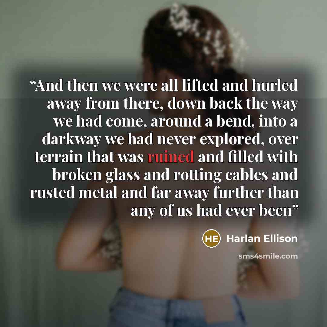 “And then we were all lifted and hurled away from there, down back the way we had come, around a bend, into a darkway we had never explored, over terrain that was ruined and filled with broken glass and rotting cables and rusted metal and far away further than any of us had ever been” quote by Harlan Ellison