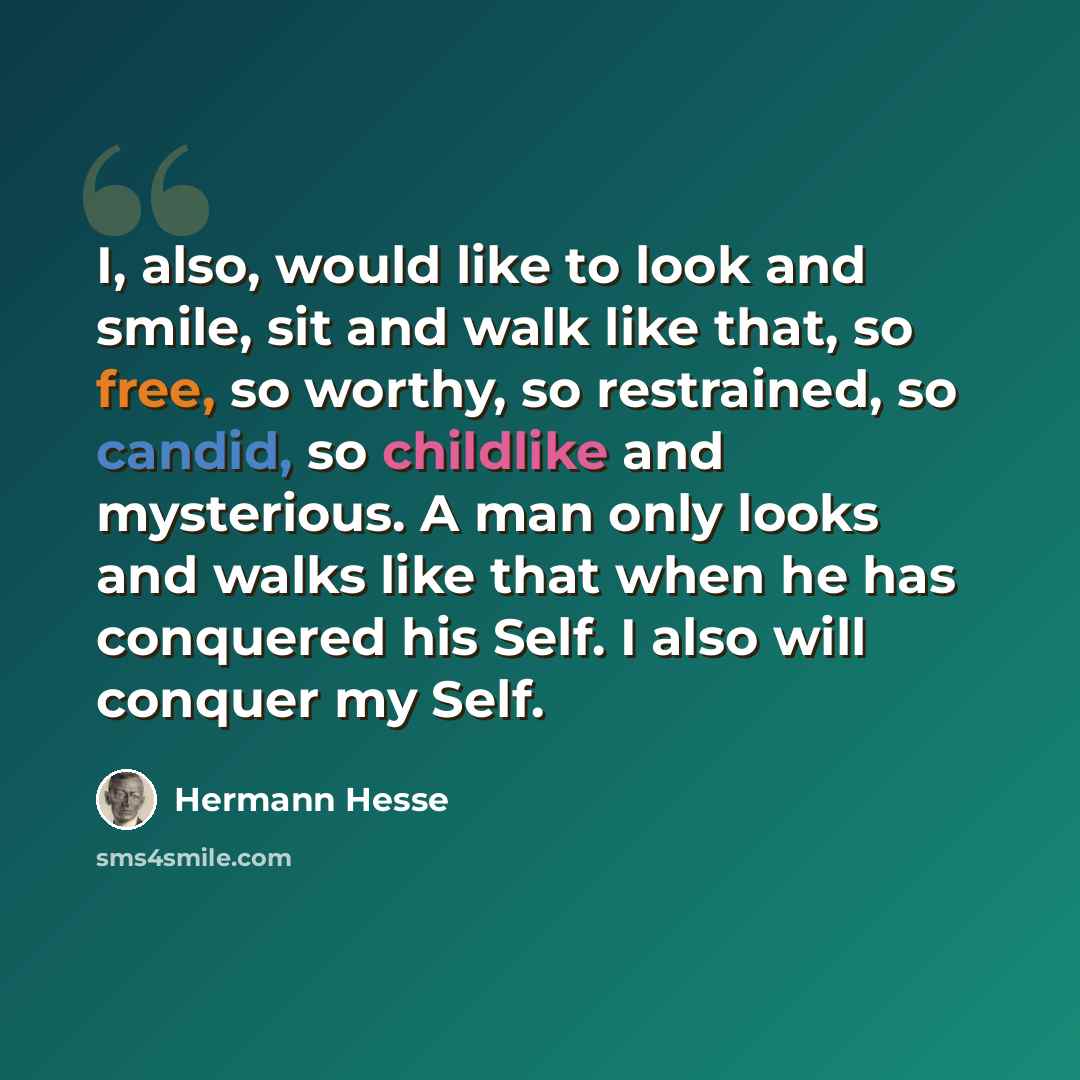 “I, also, would like to look and smile, sit and walk like that, so free, so worthy, so restrained, so candid, so childlike and mysterious. A man only looks and walks like that when he has conquered his Self. I also will conquer my Self.” quote by Hermann Hesse
