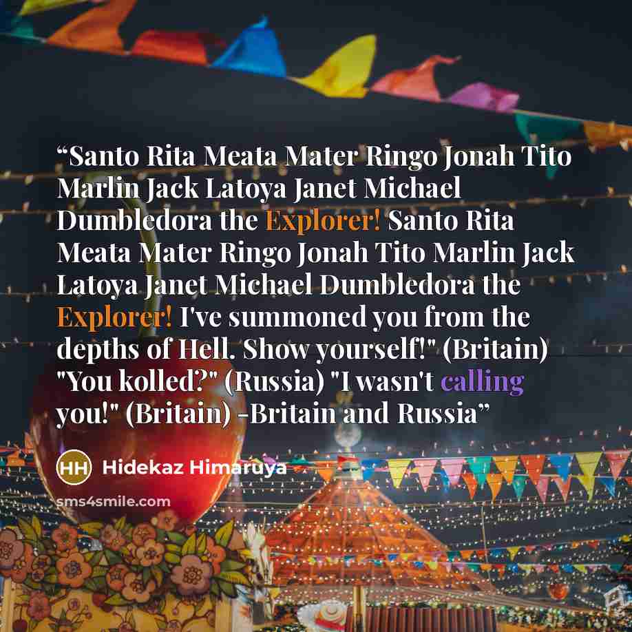 “Santo Rita Meata Mater Ringo Jonah Tito Marlin Jack Latoya Janet Michael Dumbledora the Explorer! Santo Rita Meata Mater Ringo Jonah Tito Marlin Jack Latoya Janet Michael Dumbledora the Explorer! I've summoned you from the depths of Hell. Show yourself!" (Britain) "You kolled?" (Russia) "I wasn't…” quote by Hidekaz Himaruya