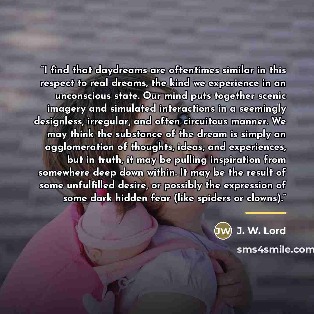 “I find that daydreams are oftentimes similar in this respect to real dreams, the kind we experience in an unconscious state. Our mind puts together scenic imagery and simulated interactions in a seemingly designless, irregular, and often circuitous manner. We may think the substance of the dream…” quote by J. W. Lord