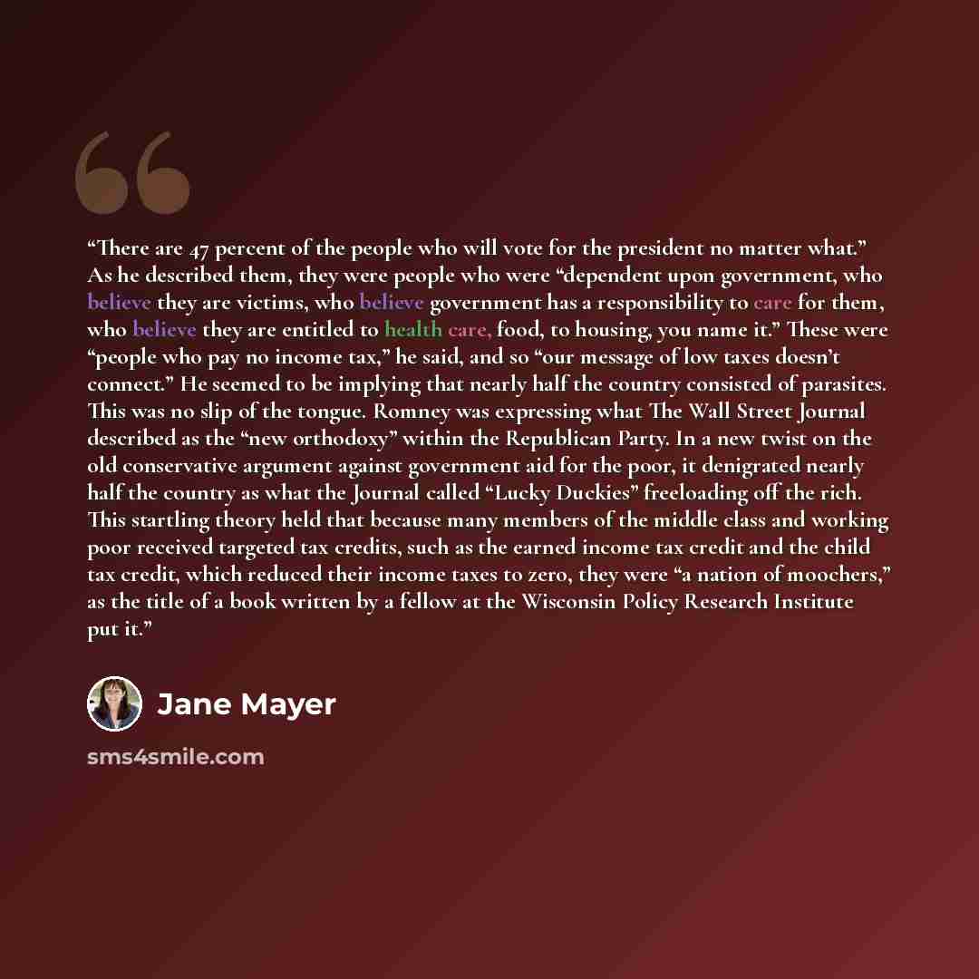 “There are 47 percent of the people who will vote for the president no matter what.” As he described them, they were people who were “dependent upon government, who believe they are victims, who believe government has a responsibility to care for them, who believe they are entitled to health care…” quote by Jane Mayer