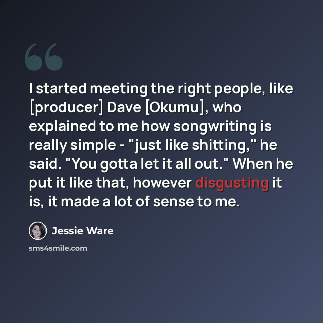 “I started meeting the right people, like [producer] Dave [Okumu], who explained to me how songwriting is really simple - "just like shitting," he said. "You gotta let it all out." When he put it like that, however disgusting it is, it made a lot of sense to me.” quote by Jessie Ware