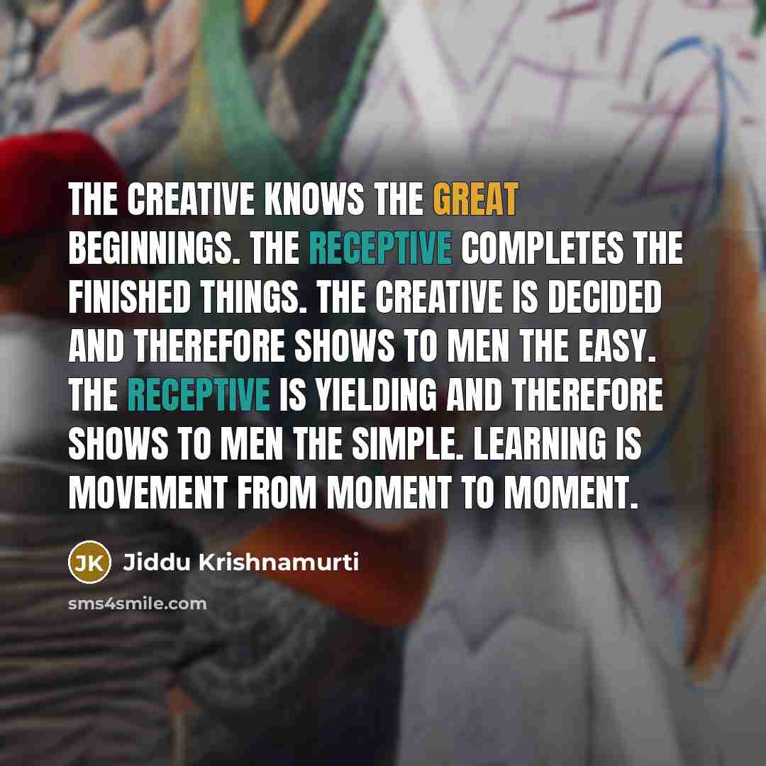 “The Creative knows the great beginnings. The Receptive completes the finished things. The Creative is decided and therefore shows to men the easy. The Receptive is yielding and therefore shows to men the simple. Learning is movement from moment to moment.” quote by Jiddu Krishnamurti