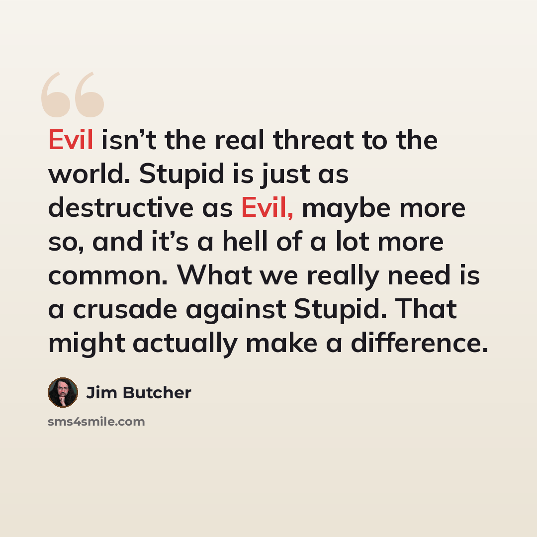 “Evil isn’t the real threat to the world. Stupid is just as destructive as Evil, maybe more so, and it’s a hell of a lot more common. What we really need is a crusade against Stupid. That might actually make a difference.” quote by Jim Butcher