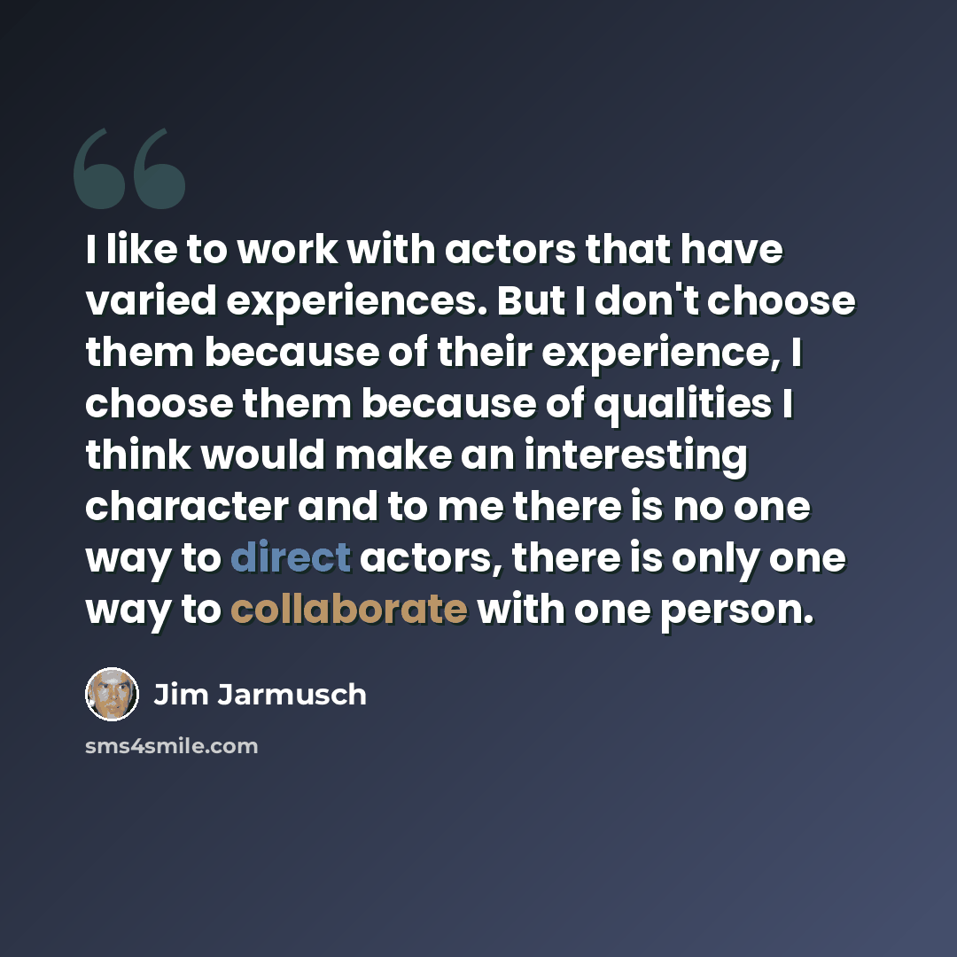 “I like to work with actors that have varied experiences. But I don't choose them because of their experience, I choose them because of qualities I think would make an interesting character and to me there is no one way to direct actors, there is only one way to collaborate with one person.” quote by Jim Jarmusch