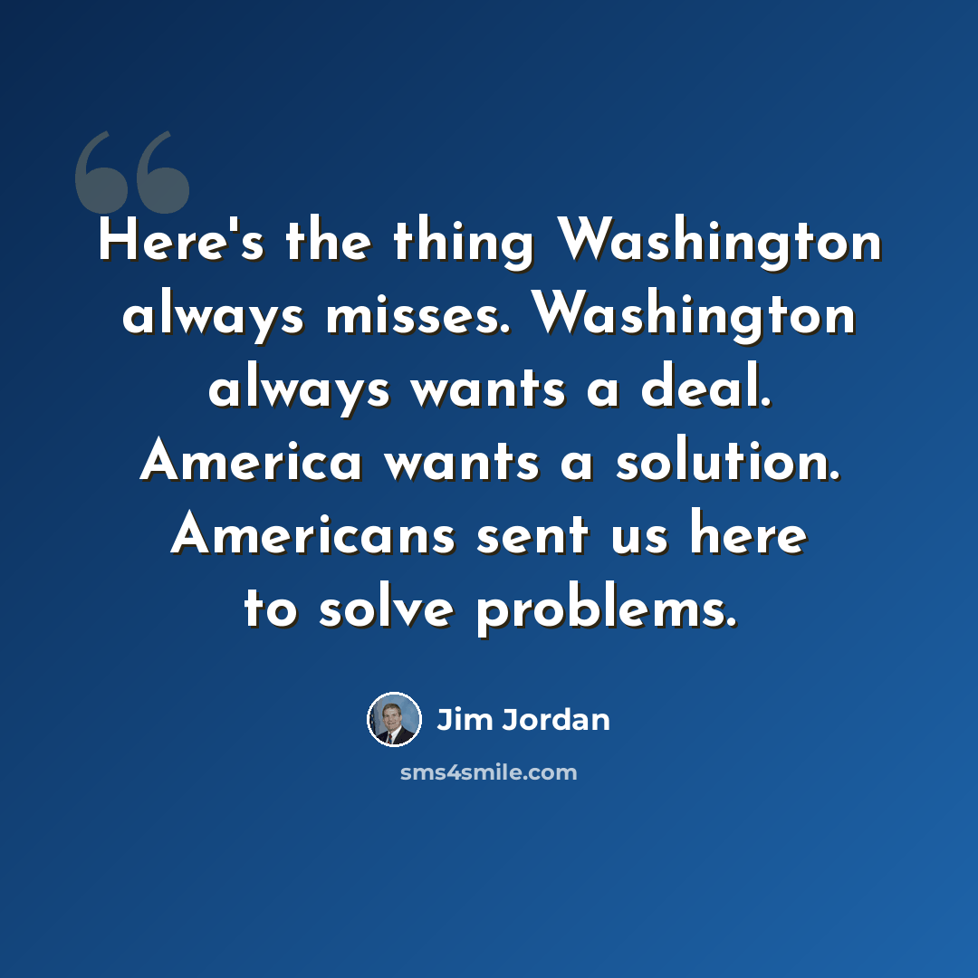 “Here's the thing Washington always misses. Washington always wants a deal. America wants a solution. Americans sent us here to solve problems.” quote by Jim Jordan