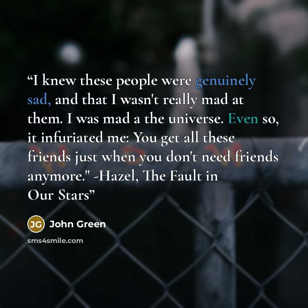 “I knew these people were genuinely sad, and that I wasn't really mad at them. I was mad a the universe. Even so, it infuriated me: You get all these friends just when you don't need friends anymore." -Hazel, The Fault in Our Stars” quote by John Green