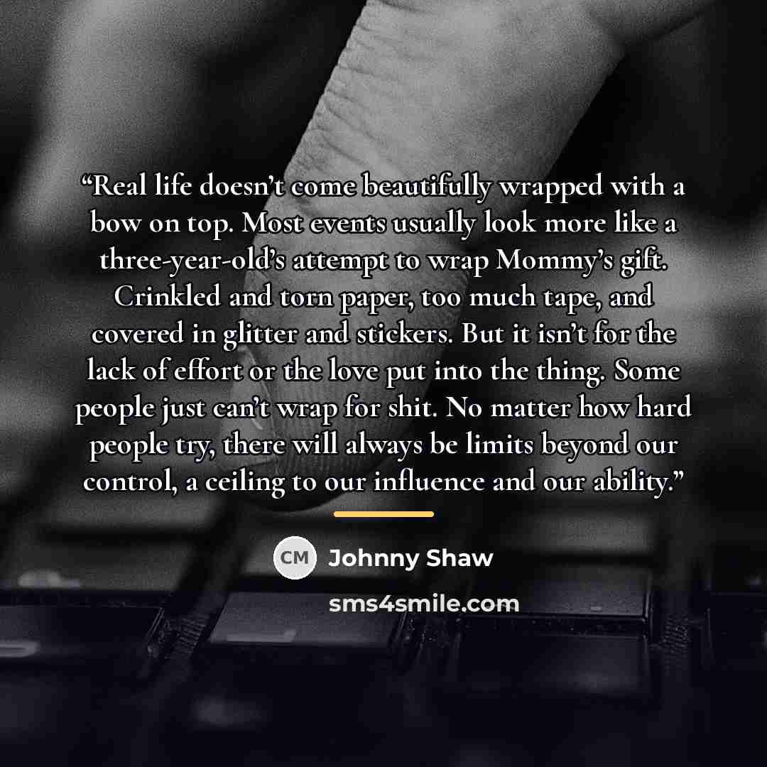 “Real life doesn’t come beautifully wrapped with a bow on top. Most events usually look more like a three-year-old’s attempt to wrap Mommy’s gift. Crinkled and torn paper, too much tape, and covered in glitter and stickers. But it isn’t for the lack of effort or the love put into the thing. Some…” quote by Johnny Shaw