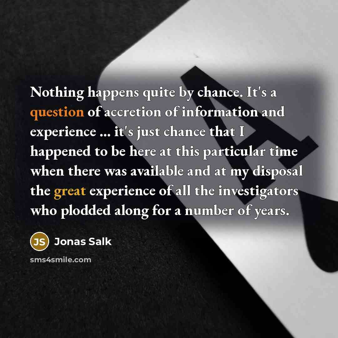 “Nothing happens quite by chance. It's a question of accretion of information and experience ... it's just chance that I happened to be here at this particular time when there was available and at my disposal the great experience of all the investigators who plodded along for a number of years.” quote by Jonas Salk