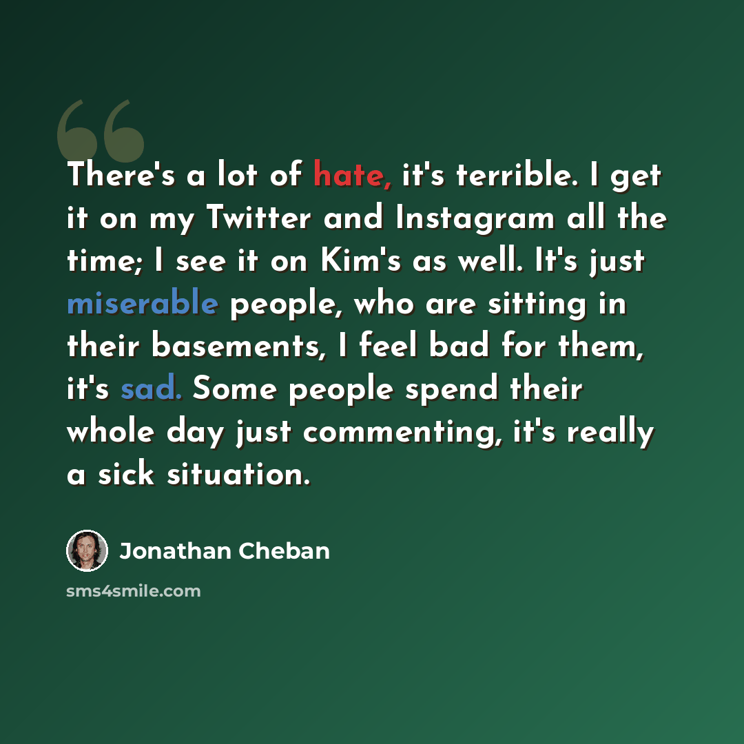 “There's a lot of hate, it's terrible. I get it on my Twitter and Instagram all the time; I see it on Kim's as well. It's just miserable people, who are sitting in their basements, I feel bad for them, it's sad. Some people spend their whole day just commenting, it's really a sick situation.” quote by Jonathan Cheban