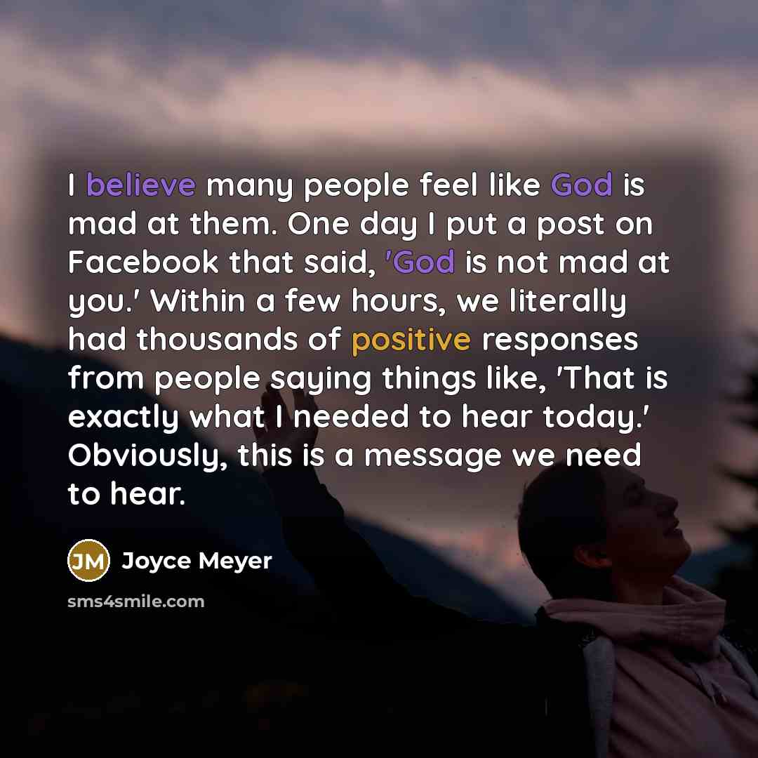 “I believe many people feel like God is mad at them. One day I put a post on Facebook that said, 'God is not mad at you.' Within a few hours, we literally had thousands of positive responses from people saying things like, 'That is exactly what I needed to hear today.' Obviously, this is a message…” quote by Joyce Meyer