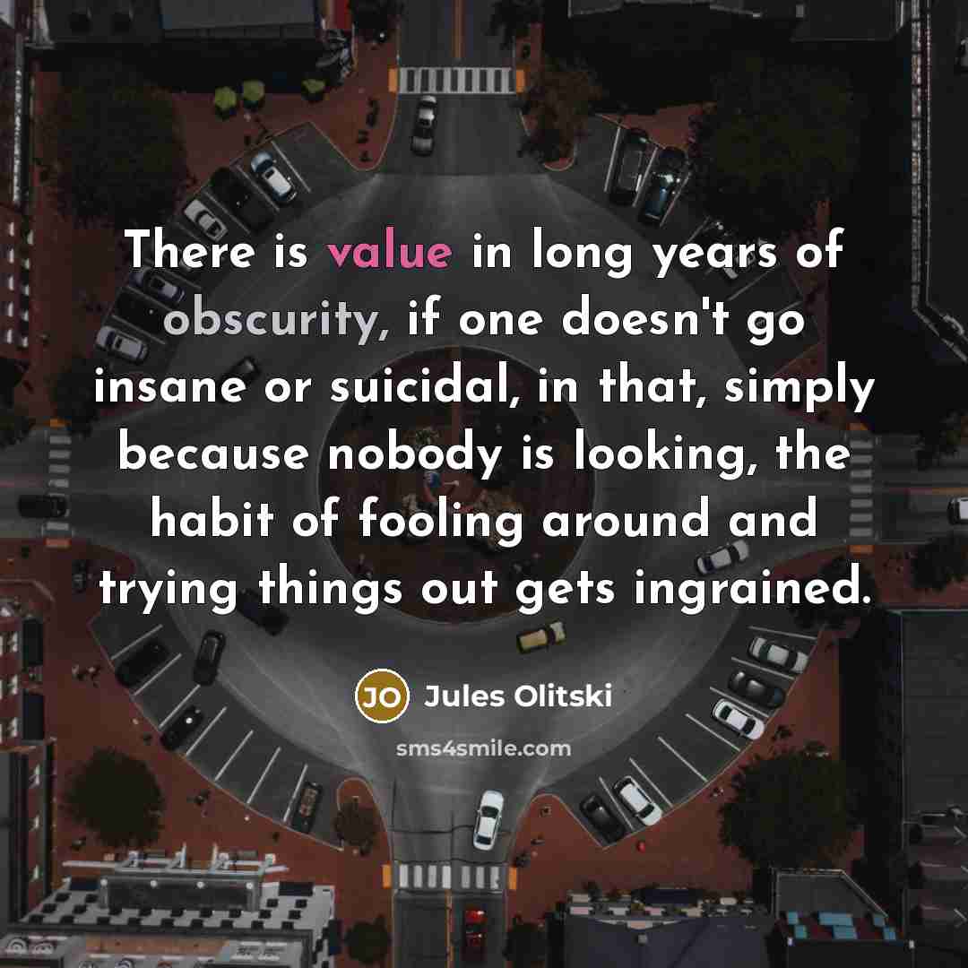 “There is value in long years of obscurity, if one doesn't go insane or suicidal, in that, simply because nobody is looking, the habit of fooling around and trying things out gets ingrained.” quote by Jules Olitski