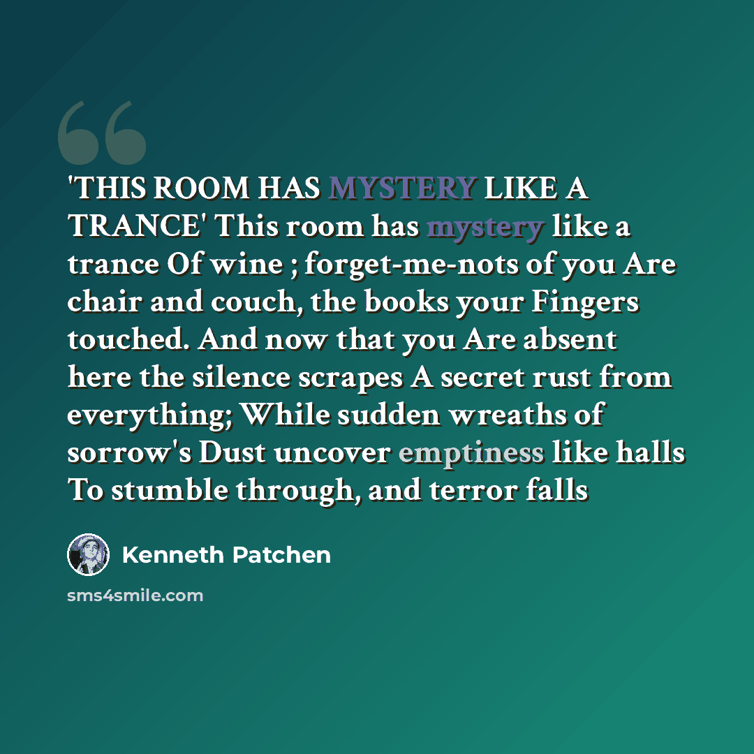 “'THIS ROOM HAS MYSTERY LIKE A TRANCE' This room has mystery like a trance Of wine ; forget-me-nots of you Are chair and couch, the books your Fingers touched. And now that you Are absent here the silence scrapes A secret rust from everything; While sudden wreaths of sorrow's Dust uncover emptiness…” quote by Kenneth Patchen
