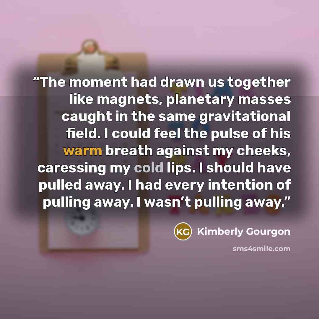 “The moment had drawn us together like magnets, planetary masses caught in the same gravitational field. I could feel the pulse of his warm breath against my cheeks, caressing my cold lips. I should have pulled away. I had every intention of pulling away. I wasn’t pulling away.” quote by Kimberly Gourgon