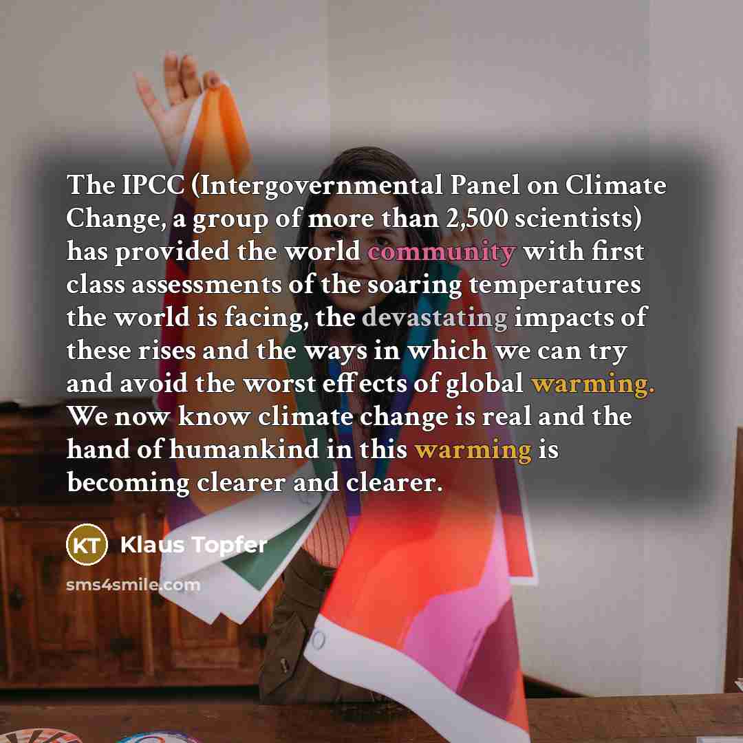 “The IPCC (Intergovernmental Panel on Climate Change, a group of more than 2,500 scientists) has provided the world community with first class assessments of the soaring temperatures the world is facing, the devastating impacts of these rises and the ways in which we can try and avoid the worst…” quote by Klaus Topfer