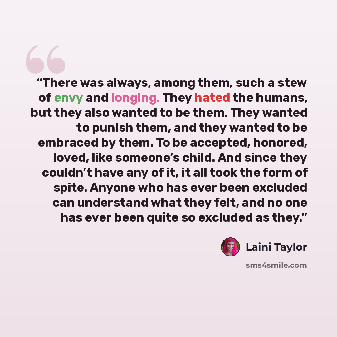 “There was always, among them, such a stew of envy and longing. They hated the humans, but they also wanted to be them. They wanted to punish them, and they wanted to be embraced by them. To be accepted, honored, loved, like someone’s child. And since they couldn’t have any of it, it all took the…” quote by Laini Taylor