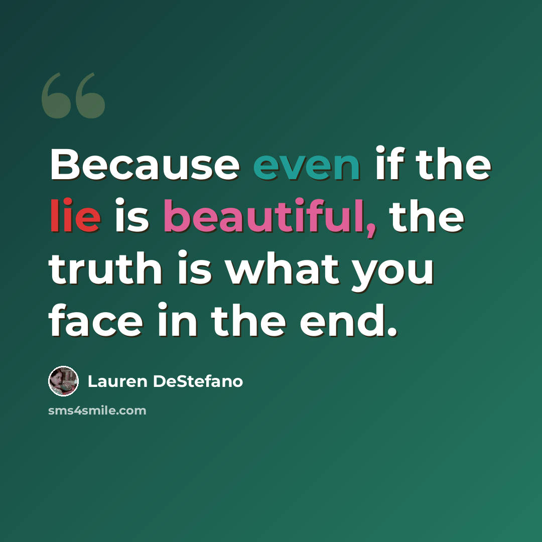 “Because even if the lie is beautiful, the truth is what you face in the end.” quote by Lauren DeStefano