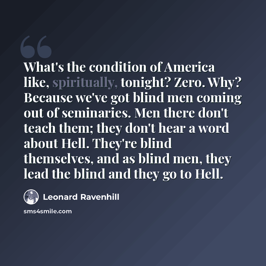 “What's the condition of America like, spiritually, tonight? Zero. Why? Because we've got blind men coming out of seminaries. Men there don't teach them; they don't hear a word about Hell. They're blind themselves, and as blind men, they lead the blind and they go to Hell.” quote by Leonard Ravenhill