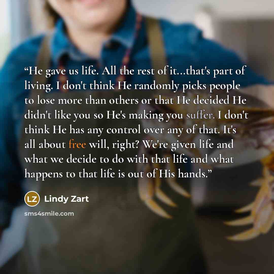 “He gave us life. All the rest of it...that's part of living. I don't think He randomly picks people to lose more than others or that He decided He didn't like you so He's making you suffer. I don't think He has any control over any of that. It's all about free will, right? We're given life and…” quote by Lindy Zart