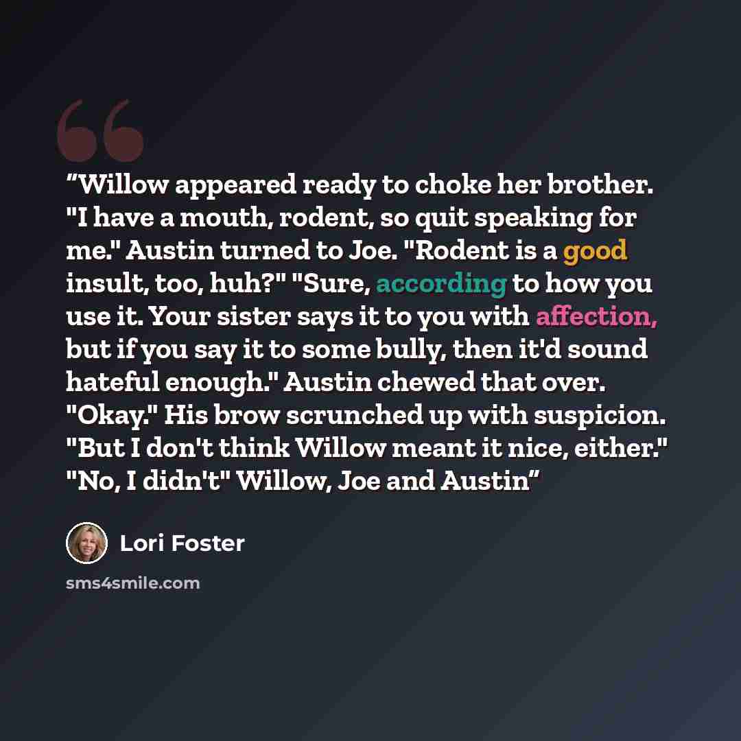 “Willow appeared ready to choke her brother. "I have a mouth, rodent, so quit speaking for me." Austin turned to Joe. "Rodent is a good insult, too, huh?" "Sure, according to how you use it. Your sister says it to you with affection, but if you say it to some bully, then it'd sound hateful enough."…” quote by Lori Foster