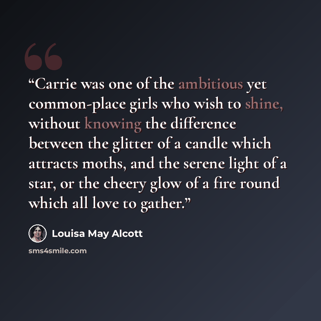“Carrie was one of the ambitious yet common-place girls who wish to shine, without knowing the difference between the glitter of a candle which attracts moths, and the serene light of a star, or the cheery glow of a fire round which all love to gather.” quote by Louisa May Alcott
