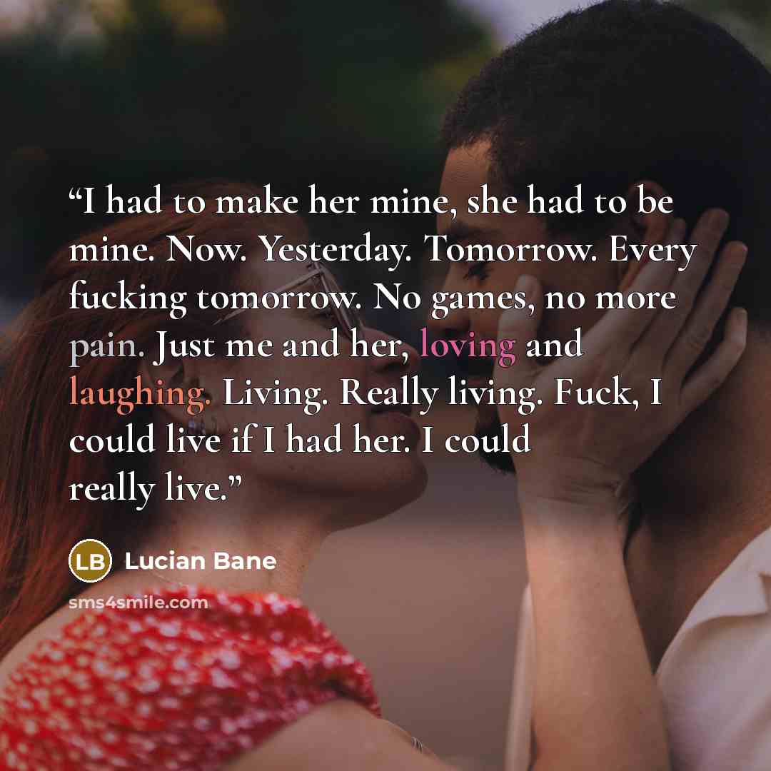 “I had to make her mine, she had to be mine. Now. Yesterday. Tomorrow. Every fucking tomorrow. No games, no more pain. Just me and her, loving and laughing. Living. Really living. Fuck, I could live if I had her. I could really live.” quote by Lucian Bane