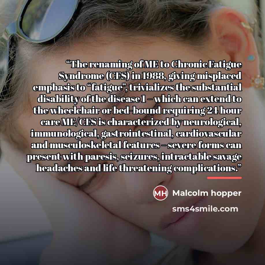 “The renaming of ME to Chronic Fatigue Syndrome (CFS) in 1988, giving misplaced emphasis to “fatigue”, trivializes the substantial disability of the disease 1 – which can extend to the wheelchair or bed-bound requiring 24 hour care ME/CFS is characterized by neurological, immunological…” quote by Malcolm hopper