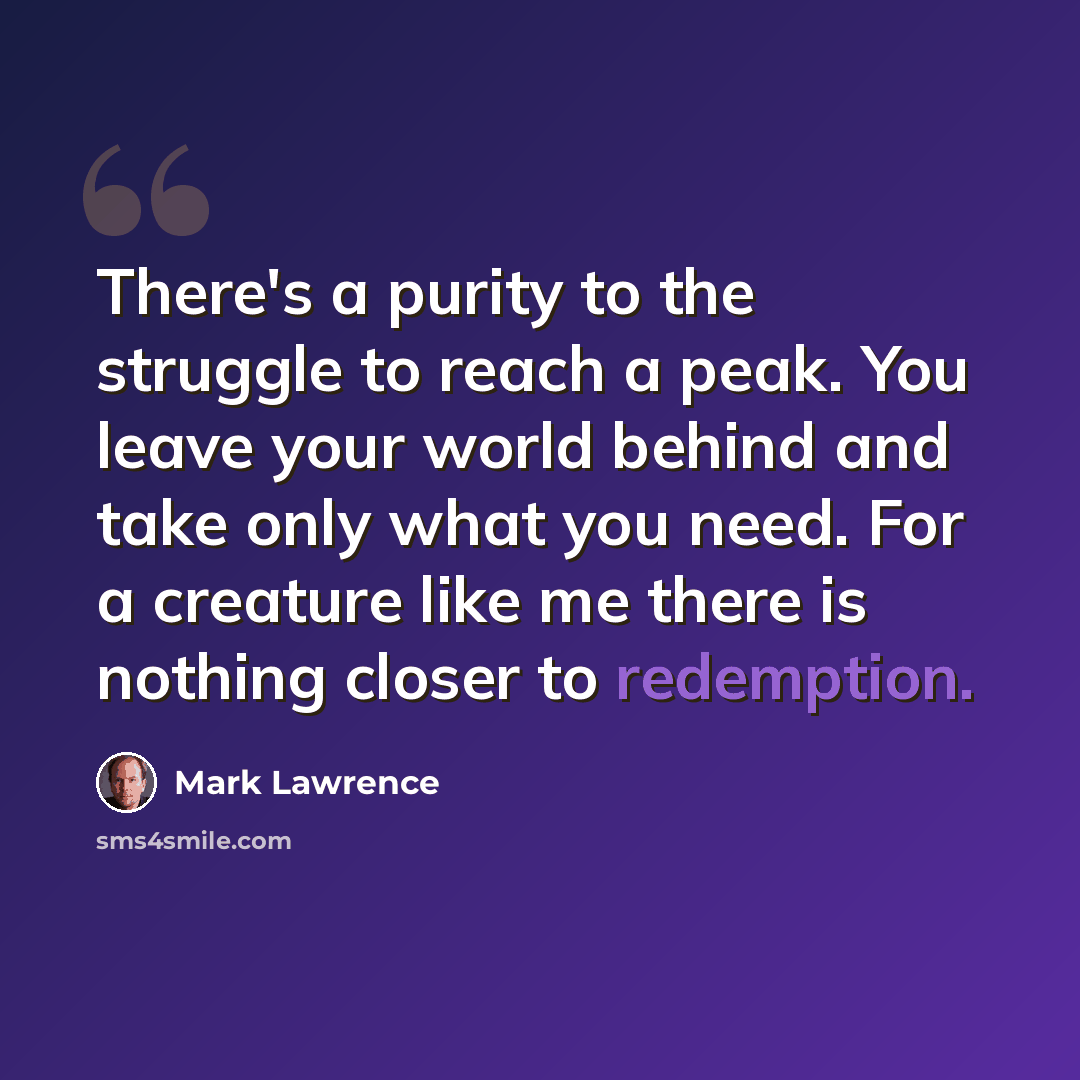 “There's a purity to the struggle to reach a peak. You leave your world behind and take only what you need. For a creature like me there is nothing closer to redemption.” quote by Mark Lawrence