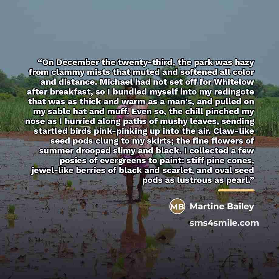 “On December the twenty-third, the park was hazy from clammy mists that muted and softened all color and distance. Michael had not set off for Whitelow after breakfast, so I bundled myself into my redingote that was as thick and warm as a man's, and pulled on my sable hat and muff. Even so, the…” quote by Martine Bailey