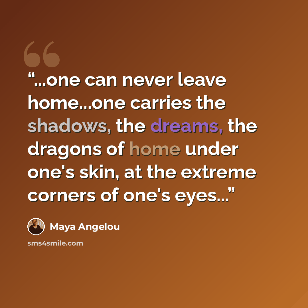“...one can never leave home...one carries the shadows, the dreams, the dragons of home under one's skin, at the extreme corners of one's eyes...” quote by Maya Angelou