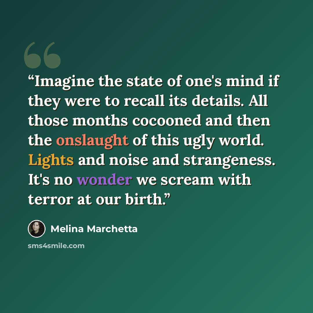 “Imagine the state of one's mind if they were to recall its details. All those months cocooned and then the onslaught of this ugly world. Lights and noise and strangeness. It's no wonder we scream with terror at our birth.” quote by Melina Marchetta