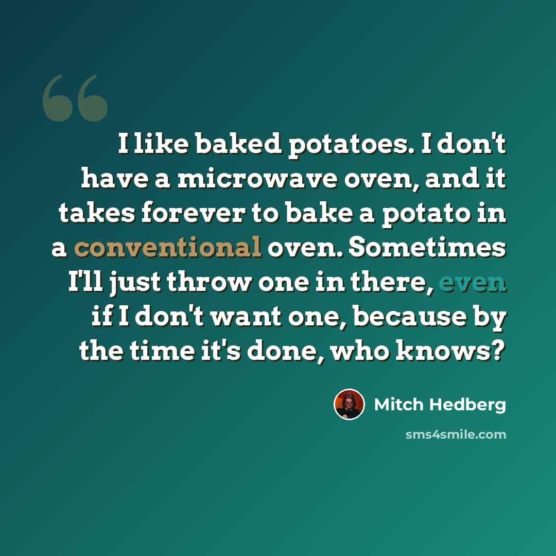“I like baked potatoes. I don't have a microwave oven, and it takes forever to bake a potato in a conventional oven. Sometimes I'll just throw one in there, even if I don't want one, because by the time it's done, who knows?” quote by Mitch Hedberg
