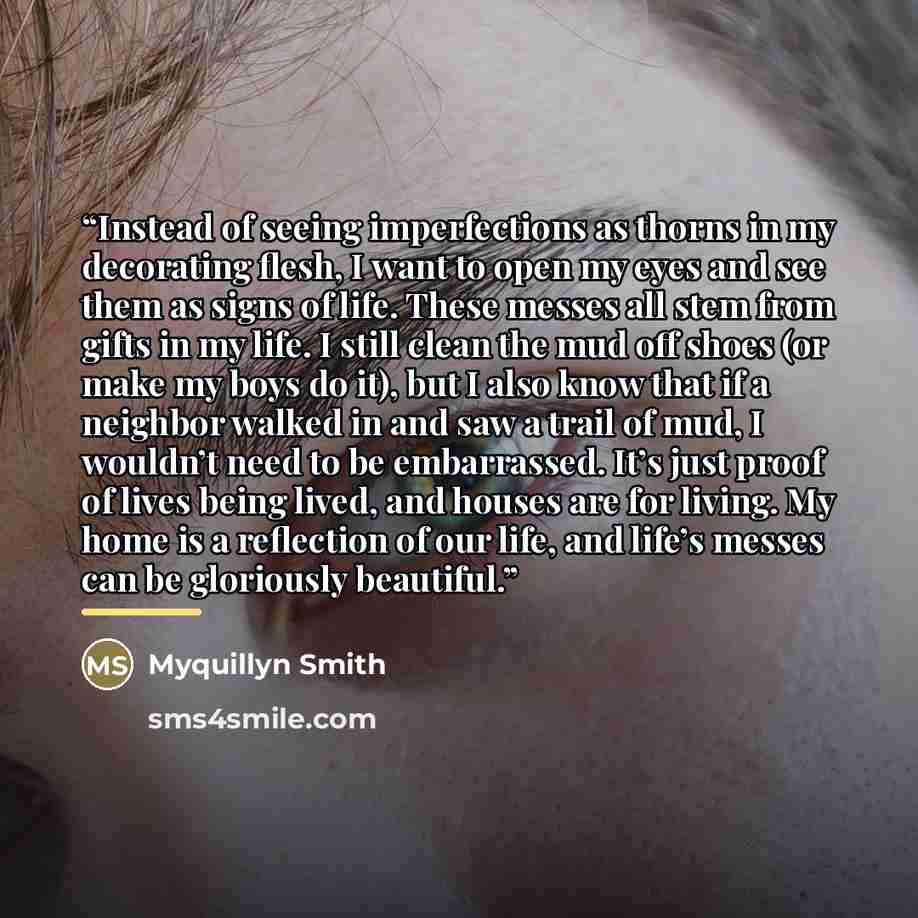 “Instead of seeing imperfections as thorns in my decorating flesh, I want to open my eyes and see them as signs of life. These messes all stem from gifts in my life. I still clean the mud off shoes (or make my boys do it), but I also know that if a neighbor walked in and saw a trail of mud, I…” quote by Myquillyn Smith
