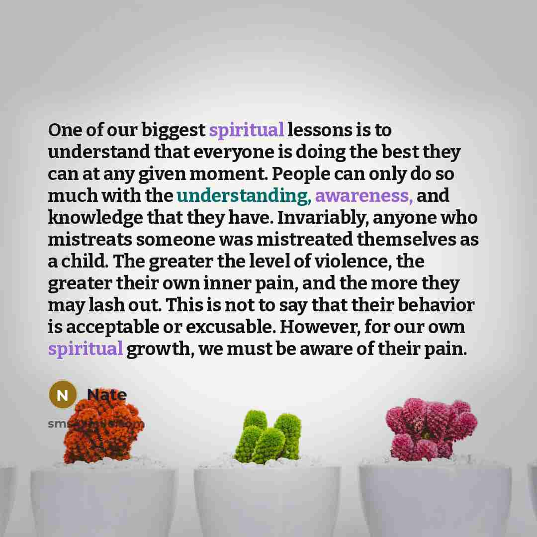 “One of our biggest spiritual lessons is to understand that everyone is doing the best they can at any given moment. People can only do so much with the understanding, awareness, and knowledge that they have. Invariably, anyone who mistreats someone was mistreated themselves as a child. The greater…” quote by Nate