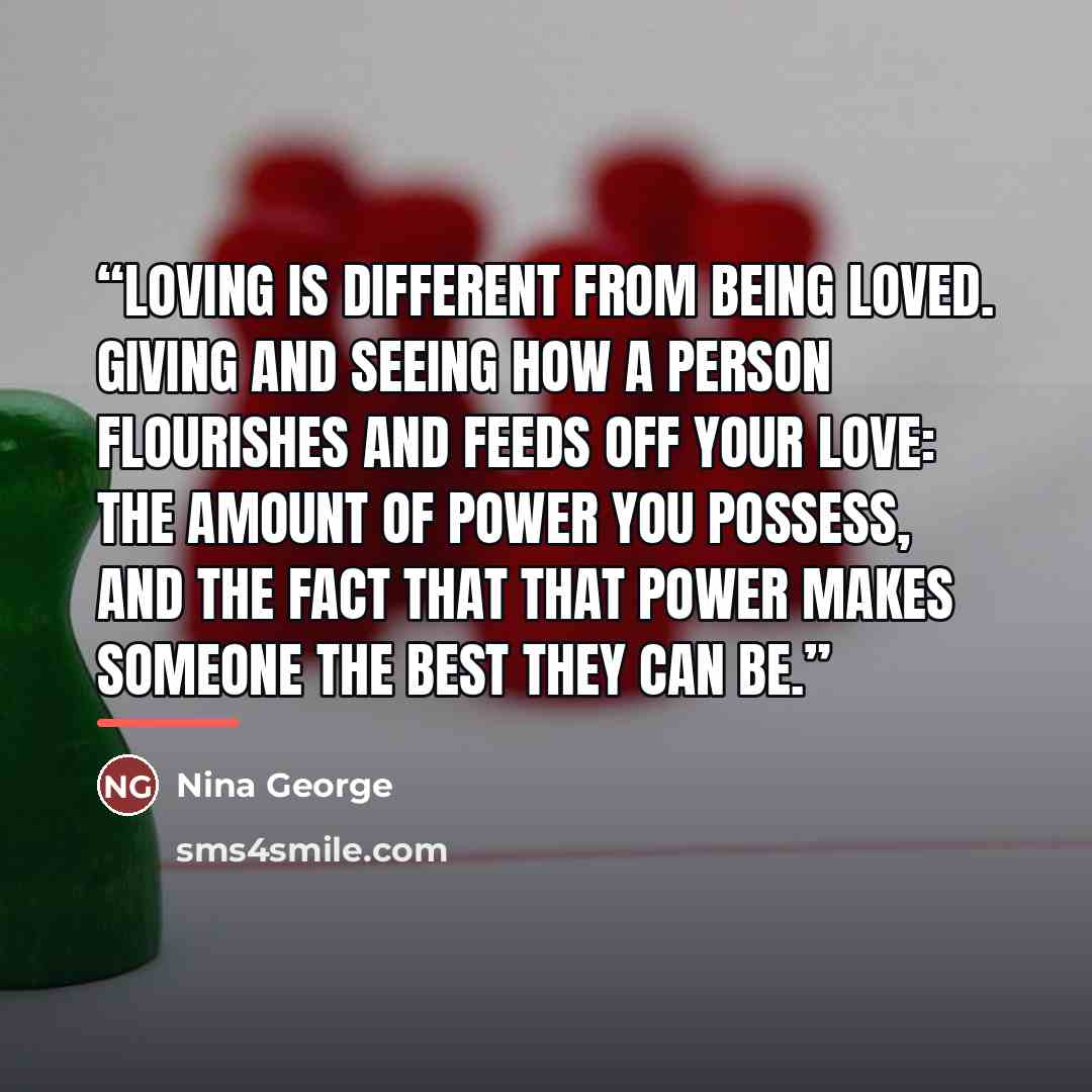 “Loving is different from being loved. Giving and seeing how a person flourishes and feeds off your love: the amount of power you possess, and the fact that that power makes someone the best they can be.” quote by Nina George