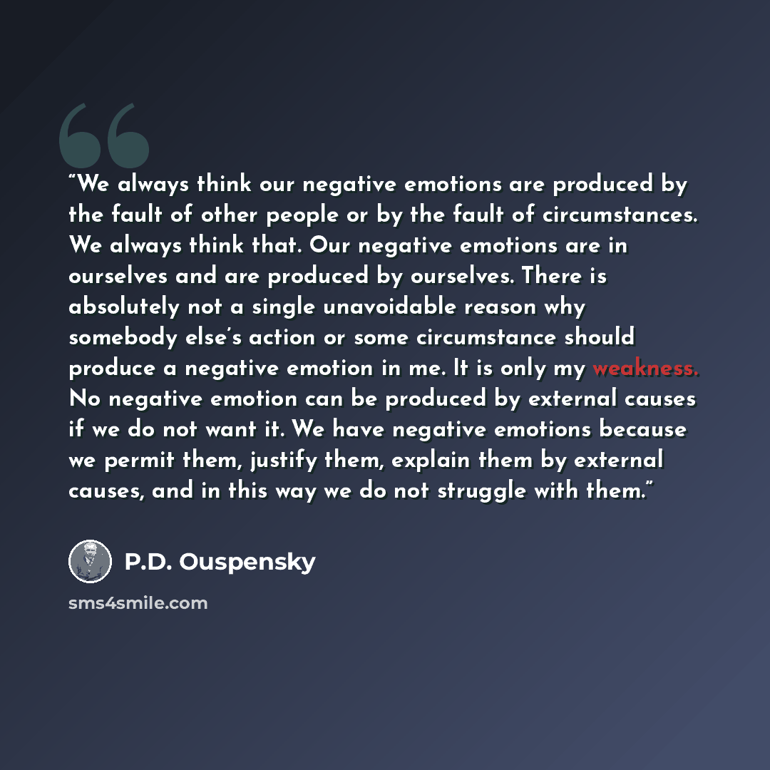 “We always think our negative emotions are produced by the fault of other people or by the fault of circumstances. We always think that. Our negative emotions are in ourselves and are produced by ourselves. There is absolutely not a single unavoidable reason why somebody else’s action or some…” quote by P.D. Ouspensky